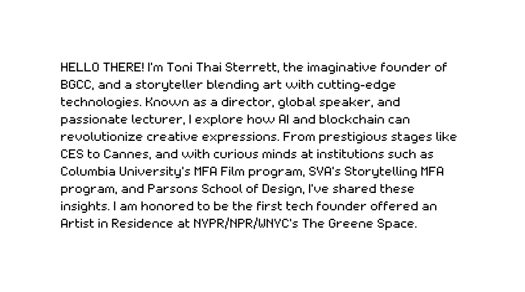 HELLO THERE I m Toni Thai Sterrett the imaginative founder of BGCC and a storyteller blending art with cutting edge technologies Known as a director global speaker and passionate lecturer I explore how AI and blockchain can revolutionize creative expressions From prestigious stages like CES to Cannes and with curious minds at institutions such as Columbia University s MFA Film program SVA s Storytelling MFA program and Parsons School of Design I ve shared these insights I am honored to be the first tech founder offered an Artist in Residence at NYPR NPR WNYC s The Greene Space